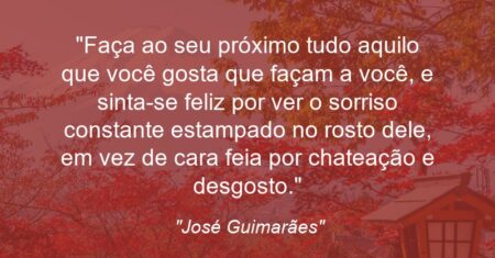 “Faça ao seu próximo tudo aquilo que você gosta que façam a você, e sinta-se feliz por ver o sorriso constante estampado no rosto dele, em vez de cara feia por chateação e desgosto.”