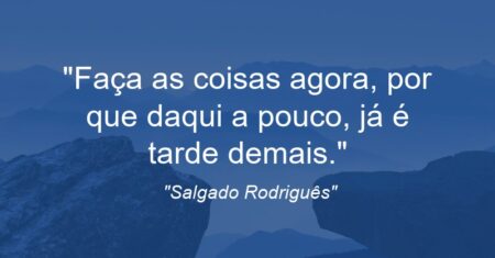 “Faça as coisas agora, por que daqui a pouco, já é tarde demais.”