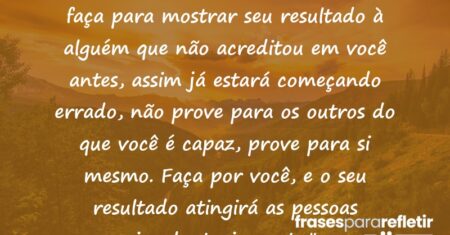 “Faça as coisas por você mesmo, não faça para mostrar seu resultado à alguém que não acreditou em você antes, assim já estará começando errado, não prove para os outros do que você é capaz, prove para si mesmo. Faça por você, e o seu resultado atingirá as pessoas involuntariamente.”