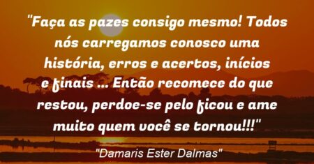 “Faça as pazes consigo mesmo! Todos nós carregamos conosco uma história, erros e acertos, inícios e finais … Então recomece do que restou, perdoe-se pelo ficou e ame muito quem você se tornou!!!”