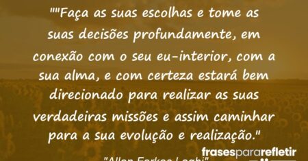 “”Faça as suas escolhas e tome as suas decisões profundamente, em conexão com o seu eu-interior, com a sua alma, e com certeza estará bem direcionado para realizar as suas verdadeiras missões e assim caminhar para a sua evolução e realização.”