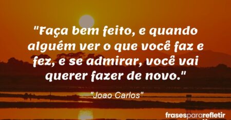 “Faça bem feito, e quando alguém ver o que você faz e fez, e se admirar, você vai querer fazer de novo.”