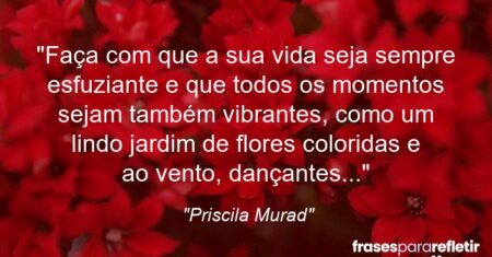 “Faça com que a sua vida seja sempre esfuziante e que todos os momentos sejam também vibrantes, como um lindo jardim de flores coloridas e ao vento, dançantes…”