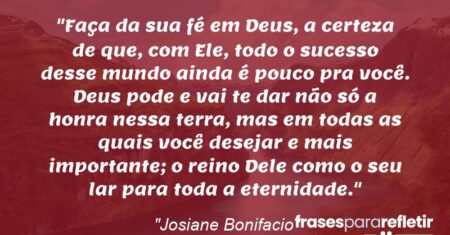 “Faça da sua fé em Deus, a certeza de que, com Ele, todo o sucesso desse mundo ainda é pouco pra você. Deus pode e vai te dar não só a honra nessa terra, mas em todas as quais você desejar e mais importante; o reino Dele como o seu lar para toda a eternidade.”