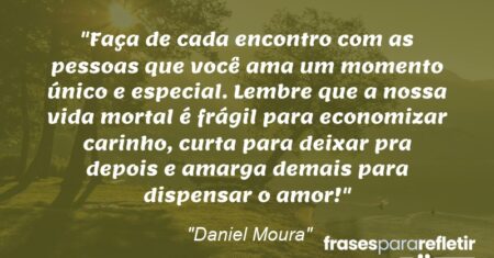 “Faça de cada encontro com as pessoas que você ama um momento único e especial. Lembre que a nossa vida mortal é frágil para economizar carinho, curta para deixar pra depois e amarga demais para dispensar o amor!”