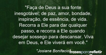 “Faça de Deus a sua fonte inesgotável; de paz, amor, bondade, inspiração, de essência, de vida. Recorra a Ele para dar qualquer passo, e recorra a Ele quando desejar sossego para descansar. Viva em Deus, e Ele viverá em você.”