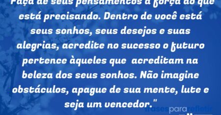 “Faça de seus pensamentos a força do que está precisando. Dentro de você está seus sonhos, seus desejos e suas alegrias, acredite no sucesso o futuro pertence àqueles que acreditam na beleza dos seus sonhos. Não imagine obstáculos, apague de sua mente, lute e seja um vencedor.”