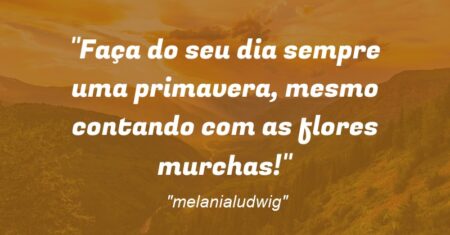 “Faça do seu dia sempre uma primavera, mesmo contando com as flores murchas!”