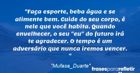 “Faça esporte, beba água e se alimente bem. Cuide do seu corpo, é nele que você habita. Quando envelhecer, o seu “eu” do futuro irá te agradecer. O tempo é um adversário que nunca iremos vencer. ”