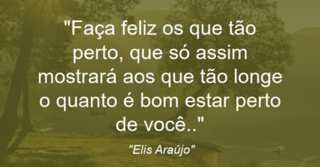 “Faça feliz os que tão perto, que só assim mostrará aos que tão longe o quanto é bom estar perto de você..”