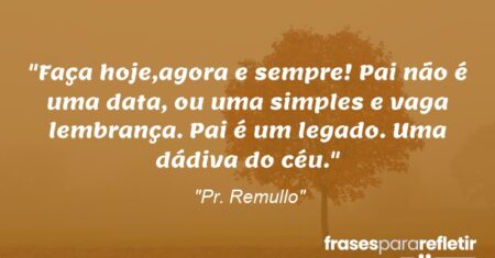 “Faça hoje,agora e sempre! Pai não é uma data, ou uma simples e vaga lembrança. Pai é um legado. Uma dádiva do céu.”