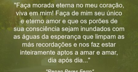 “Faça morada eterna no meu coração, viva em mim! Faça de mim seu único e eterno amor e que os porões de sua consciência sejam inundados com as águas da esperança que limpam as más recordações e nos faz estar inteiramente aptos a amar e amar, dia após dia…”