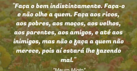 “Faça o bem indistintamente. Faça-o e não olhe a quem. Faça aos ricos, aos pobres, aos moços, aos velhos, aos parentes, aos amigos, e até aos inimigos, mas não o faça a quem não merece, pois aí estará lhe fazendo mal.”
