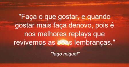 “Faça o que gostar, e quando gostar mais faça denovo, pois é nos melhores replays que revivemos as boas lembranças.”