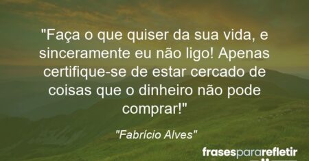 “Faça o que quiser da sua vida, e sinceramente eu não ligo! Apenas certifique-se de estar cercado de coisas que o dinheiro não pode comprar!”
