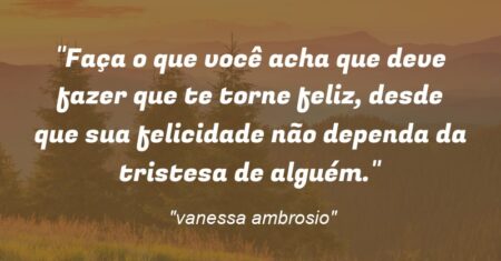 “Faça o que você acha que deve fazer que te torne feliz, desde que sua felicidade não dependa da tristesa de alguém.”