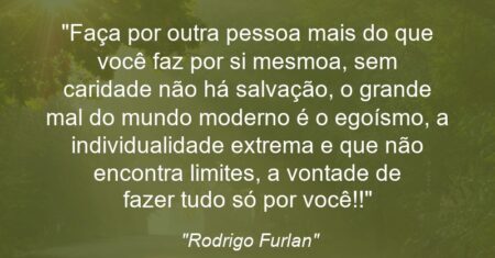 “Faça por outra pessoa mais do que você faz por si mesmo(a), sem caridade não há salvação, o grande mal do mundo moderno é o egoísmo, a individualidade extrema e que não encontra limites, a vontade de fazer tudo só por você!!”