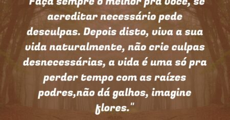 “Faça sempre o melhor pra você, se acreditar necessário pede desculpas. Depois disto, viva a sua vida naturalmente, não crie culpas desnecessárias, a vida é uma só pra perder tempo com as raízes podres,não dá galhos, imagine flores.”