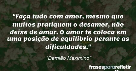 “Faça tudo com amor, mesmo que muitos pratiquem o desamor, não deixe de amar. O amor te coloca em uma posição de equilíbrio perante as dificuldades.”