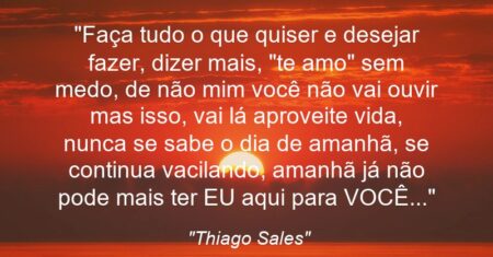 “Faça tudo o que quiser e desejar fazer, dizer mais, “te amo” sem medo, de não mim você não vai ouvir mas isso, vai lá aproveite vida, nunca se sabe o dia de amanhã, se continua vacilando, amanhã já não pode mais ter EU aqui para VOCÊ…”