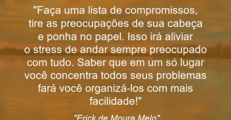 “Faça uma lista de compromissos, tire as preocupações de sua cabeça e ponha no papel. Isso irá aliviar o stress de andar sempre preocupado com tudo. Saber que em um só lugar você concentra todos seus problemas fará você organizá-los com mais facilidade!”
