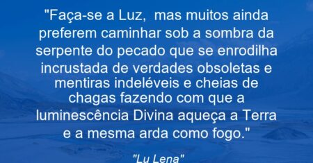 “Faça-se a Luz, mas muitos ainda preferem caminhar sob a sombra da serpente do pecado que se enrodilha incrustada de verdades obsoletas e mentiras indeléveis e cheias de chagas fazendo com que a luminescência Divina aqueça a Terra e a mesma arda como fogo.”