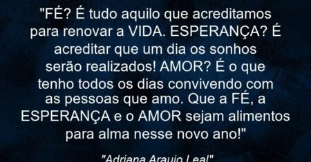 “FÉ? É tudo aquilo que acreditamos para renovar a VIDA. ESPERANÇA? É acreditar que um dia os sonhos serão realizados! AMOR? É o que tenho todos os dias (con)vivendo com as pessoas que amo. Que a FÉ, a ESPERANÇA e o AMOR sejam alimentos para alma nesse novo ano!”