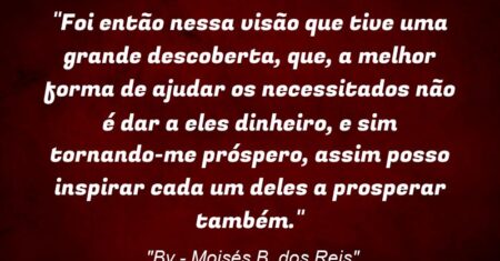 “Foi então nessa visão que tive uma grande descoberta, que, a melhor forma de ajudar os necessitados não é dar a eles dinheiro, e sim tornando-me próspero, assim posso inspirar cada um deles a prosperar também.”