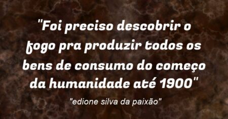 “Foi preciso descobrir o fogo pra produzir todos os bens de consumo do começo da humanidade até 1900”
