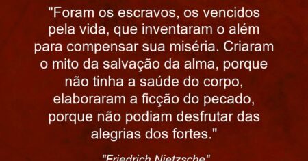 “Foram os escravos, os vencidos pela vida, que inventaram o além para compensar sua miséria. Criaram o mito da salvação da alma, porque não tinha a saúde do corpo, elaboraram a ficção do pecado, porque não podiam desfrutar das alegrias dos fortes.”