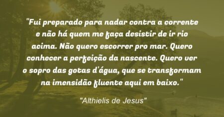 “Fui preparado para nadar contra a corrente e não há quem me faça desistir de ir rio acima. Não quero escorrer pro mar. Quero conhecer a perfeição da nascente. Quero ver o sopro das gotas d’água, que se transformam na imensidão fluente aqui em baixo.”