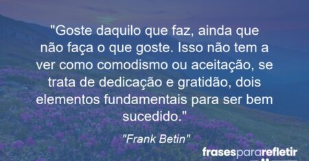 “Goste daquilo que faz, ainda que não faça o que goste. Isso não tem a ver como comodismo ou aceitação, se trata de dedicação e gratidão, dois elementos fundamentais para ser bem sucedido.”