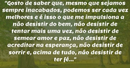 “Gosto de saber que, mesmo que sejamos sempre inacabados, podemos ser cada vez melhores e é isso o que me impulsiona a não desistir do bem, não desistir de tentar mais uma vez, não desistir de semear amor e paz, não desistir de acreditar na esperança, não desistir de sorrir e, acima de tudo, não desistir de ter fé…”