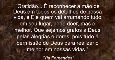 “Gratidão… É reconhecer a mão de Deus em todos os detalhes de nossa vida, é Ele quem vai arrumando tudo em seu lugar, pode doer, mas é melhor. Que sejamos gratos a Deus pelas alegrias e dores, pois tudo é permissão de Deus para realizar o melhor em nossas vidas.”
