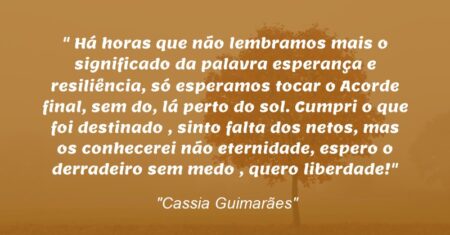 “Há horas que não lembramos mais o significado da palavra esperança e resiliência, só esperamos tocar o Acorde final, sem do, lá perto do sol. Cumpri o que foi destinado , sinto falta dos netos, mas os conhecerei não eternidade, espero o derradeiro sem medo , quero liberdade!”