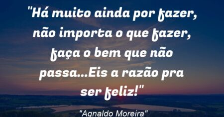 “Há muito ainda por fazer, não importa o que fazer, faça o bem que não passa…Eis a razão pra ser feliz!”