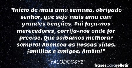 “Início de mais uma semana, obrigado senhor, que seja mais uma com grandes bençãos. Pai faça-nos merecedores, corrija-nos onde for preciso. Que saibamos melhorar sempre! Abencoa as nossas vidas, famílias e amigos. Amém!”