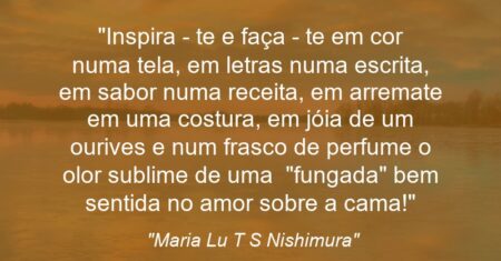 “Inspira – te e faça – te em cor numa tela, em letras numa escrita, em sabor numa receita, em arremate em uma costura, em jóia de um ourives e num frasco de perfume o olor sublime de uma “fungada” bem sentida no amor sobre a cama!”