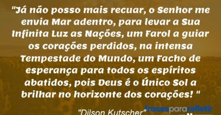 “Já não posso mais recuar, o Senhor me envia Mar adentro, para levar a Sua Infinita Luz as Nações, um Farol a guiar os corações perdidos, na intensa Tempestade do Mundo, um Facho de esperança para todos os espíritos abatidos, pois Deus é o Único Sol a brilhar no horizonte dos corações!”