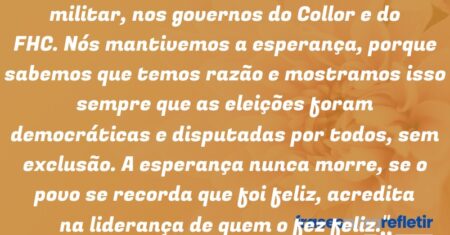 “Já nos disseram isso na ditadura militar, nos governos do Collor e do FHC. Nós mantivemos a esperança, porque sabemos que temos razão e mostramos isso sempre que as eleições foram democráticas e disputadas por todos, sem exclusão. A esperança nunca morre, se o povo se recorda que foi feliz, acredita na liderança de quem o fez feliz.”
