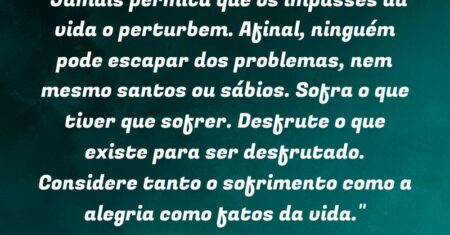 “Jamais permita que os impasses da vida o perturbem. Afinal, ninguém pode escapar dos problemas, nem mesmo santos ou sábios. Sofra o que tiver que sofrer. Desfrute o que existe para ser desfrutado. Considere tanto o sofrimento como a alegria como fatos da vida.”