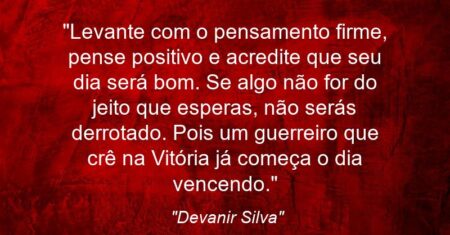 “Levante com o pensamento firme, pense positivo e acredite que seu dia será bom. Se algo não for do jeito que esperas, não serás derrotado. Pois um guerreiro que crê na Vitória já começa o dia vencendo.”