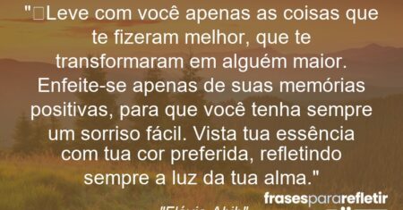 “Leve com você apenas as coisas que te fizeram melhor, que te transformaram em alguém maior. Enfeite-se apenas de suas memórias positivas, para que você tenha sempre um sorriso fácil. Vista tua essência com tua cor preferida, refletindo sempre a luz da tua alma.”