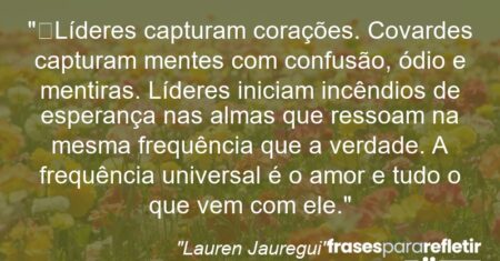 “Líderes capturam corações. Covardes capturam mentes com confusão, ódio e mentiras. Líderes iniciam incêndios de esperança nas almas que ressoam na mesma frequência que a verdade. A frequência universal é o amor e tudo o que vem com ele.”