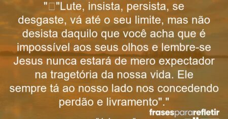 “”Lute, insista, persista, se desgaste, vá até o seu limite, mas não desista daquilo que você acha que é impossível aos seus olhos e lembre-se Jesus nunca estará de mero expectador na tragetória da nossa vida. Ele sempre tá ao nosso lado nos concedendo perdão e livramento”.”