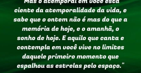 “Mas o atemporal em você está ciente da atemporalidade da vida, e sabe que o ontem não é mas do que a memória de hoje, e o amanhã, o sonho de hoje. E aquilo que canta e contempla em você vive no limites daquele primeiro momento que espalhou as estrelas pelo espaço.”