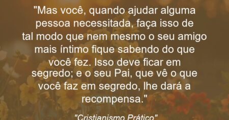“Mas você, quando ajudar alguma pessoa necessitada, faça isso de tal modo que nem mesmo o seu amigo mais íntimo fique sabendo do que você fez. Isso deve ficar em segredo; e o seu Pai, que vê o que você faz em segredo, lhe dará a recompensa.”