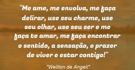 “Me ame, me envolva, me faça delirar, use seu charme, use seu olhar, use seu ser e me faça te amar, me faça encontrar o sentido, a sensação, o prazer de viver e estar contigo!”