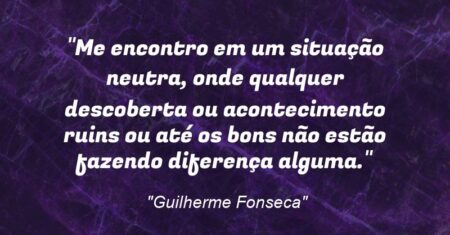 “Me encontro em um situação neutra, onde qualquer descoberta ou acontecimento ruins ou até os bons não estão fazendo diferença alguma.”