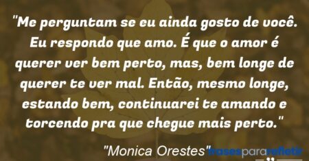 “Me perguntam se eu ainda gosto de você. Eu respondo que amo. É que o amor é querer ver bem perto, mas, bem longe de querer te ver mal. Então, mesmo longe, estando bem, continuarei te amando e torcendo pra que chegue mais perto.”